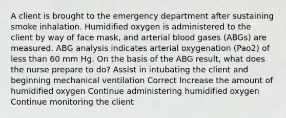 A client is brought to the emergency department after sustaining smoke inhalation. Humidified oxygen is administered to the client by way of face mask, and arterial blood gases (ABGs) are measured. ABG analysis indicates arterial oxygenation (Pao2) of less than 60 mm Hg. On the basis of the ABG result, what does the nurse prepare to do? Assist in intubating the client and beginning mechanical ventilation Correct Increase the amount of humidified oxygen Continue administering humidified oxygen Continue monitoring the client