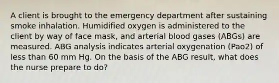 A client is brought to the emergency department after sustaining smoke inhalation. Humidified oxygen is administered to the client by way of face mask, and arterial blood gases (ABGs) are measured. ABG analysis indicates arterial oxygenation (Pao2) of less than 60 mm Hg. On the basis of the ABG result, what does the nurse prepare to do?