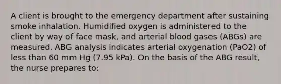 A client is brought to the emergency department after sustaining smoke inhalation. Humidified oxygen is administered to the client by way of face mask, and arterial blood gases (ABGs) are measured. ABG analysis indicates arterial oxygenation (PaO2) of less than 60 mm Hg (7.95 kPa). On the basis of the ABG result, the nurse prepares to: