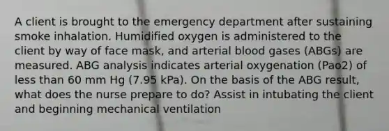 A client is brought to the emergency department after sustaining smoke inhalation. Humidified oxygen is administered to the client by way of face mask, and arterial blood gases (ABGs) are measured. ABG analysis indicates arterial oxygenation (Pao2) of less than 60 mm Hg (7.95 kPa). On the basis of the ABG result, what does the nurse prepare to do? Assist in intubating the client and beginning mechanical ventilation