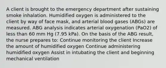 A client is brought to the emergency department after sustaining smoke inhalation. Humidified oxygen is administered to the client by way of face mask, and arterial blood gases (ABGs) are measured. ABG analysis indicates arterial oxygenation (PaO2) of less than 60 mm Hg (7.95 kPa). On the basis of the ABG result, the nurse prepares to: Continue monitoring the client Increase the amount of humidified oxygen Continue administering humidified oxygen Assist in intubating the client and beginning mechanical ventilation