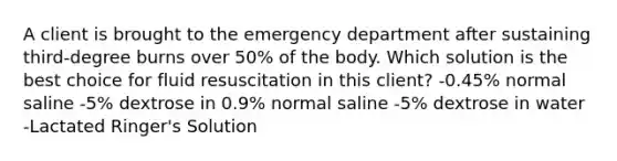 A client is brought to the emergency department after sustaining third-degree burns over 50% of the body. Which solution is the best choice for fluid resuscitation in this client? -0.45% normal saline -5% dextrose in 0.9% normal saline -5% dextrose in water -Lactated Ringer's Solution