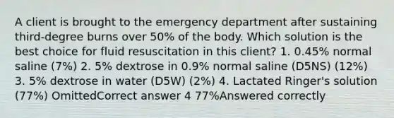 A client is brought to the emergency department after sustaining third-degree burns over 50% of the body. Which solution is the best choice for fluid resuscitation in this client? 1. 0.45% normal saline (7%) 2. 5% dextrose in 0.9% normal saline (D5NS) (12%) 3. 5% dextrose in water (D5W) (2%) 4. Lactated Ringer's solution (77%) OmittedCorrect answer 4 77%Answered correctly