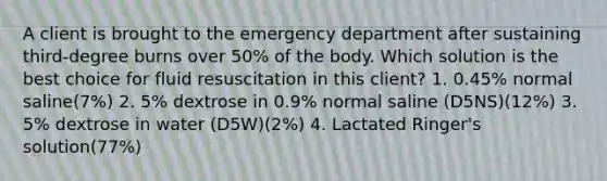 A client is brought to the emergency department after sustaining third-degree burns over 50% of the body. Which solution is the best choice for fluid resuscitation in this client? 1. 0.45% normal saline(7%) 2. 5% dextrose in 0.9% normal saline (D5NS)(12%) 3. 5% dextrose in water (D5W)(2%) 4. Lactated Ringer's solution(77%)