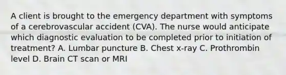 A client is brought to the emergency department with symptoms of a cerebrovascular accident (CVA). The nurse would anticipate which diagnostic evaluation to be completed prior to initiation of treatment? A. Lumbar puncture B. Chest x-ray C. Prothrombin level D. Brain CT scan or MRI