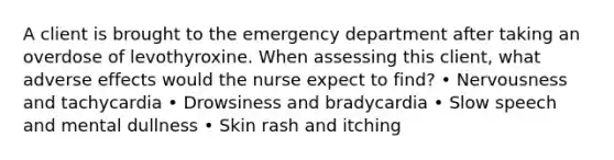 A client is brought to the emergency department after taking an overdose of levothyroxine. When assessing this client, what adverse effects would the nurse expect to find? • Nervousness and tachycardia • Drowsiness and bradycardia • Slow speech and mental dullness • Skin rash and itching