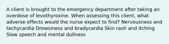 A client is brought to the emergency department after taking an overdose of levothyroxine. When assessing this client, what adverse effects would the nurse expect to find? Nervousness and tachycardia Drowsiness and bradycardia Skin rash and itching Slow speech and mental dullness