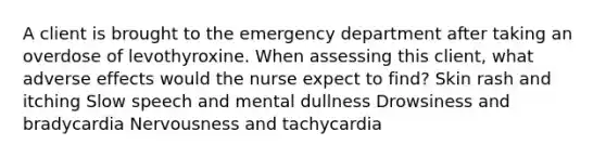 A client is brought to the emergency department after taking an overdose of levothyroxine. When assessing this client, what adverse effects would the nurse expect to find? Skin rash and itching Slow speech and mental dullness Drowsiness and bradycardia Nervousness and tachycardia