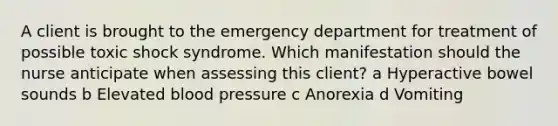 A client is brought to the emergency department for treatment of possible toxic shock syndrome. Which manifestation should the nurse anticipate when assessing this​ client? a Hyperactive bowel sounds b Elevated blood pressure c Anorexia d Vomiting