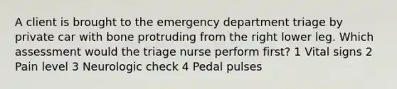 A client is brought to the emergency department triage by private car with bone protruding from the right lower leg. Which assessment would the triage nurse perform first? 1 Vital signs 2 Pain level 3 Neurologic check 4 Pedal pulses