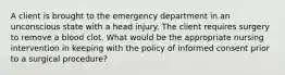 A client is brought to the emergency department in an unconscious state with a head injury. The client requires surgery to remove a blood clot. What would be the appropriate nursing intervention in keeping with the policy of informed consent prior to a surgical procedure?