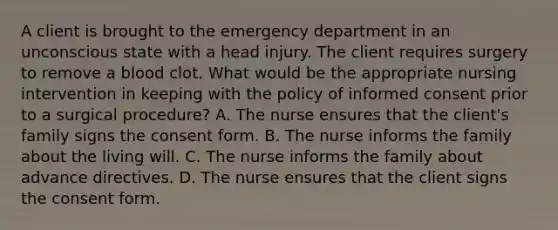 A client is brought to the emergency department in an unconscious state with a head injury. The client requires surgery to remove a blood clot. What would be the appropriate nursing intervention in keeping with the policy of informed consent prior to a surgical procedure? A. The nurse ensures that the client's family signs the consent form. B. The nurse informs the family about the living will. C. The nurse informs the family about advance directives. D. The nurse ensures that the client signs the consent form.