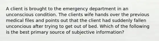 A client is brought to the emergency department in an unconscious condition. The clients wife hands over the previous medical files and points out that the client had suddenly fallen unconcious after trying to get out of bed. Which of the following is the best primary source of subjective information?