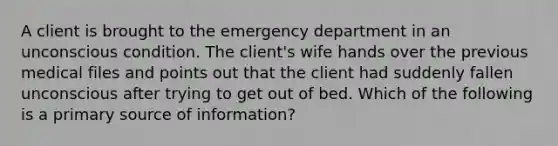 A client is brought to the emergency department in an unconscious condition. The client's wife hands over the previous medical files and points out that the client had suddenly fallen unconscious after trying to get out of bed. Which of the following is a primary source of information?