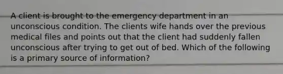 A client is brought to the emergency department in an unconscious condition. The clients wife hands over the previous medical files and points out that the client had suddenly fallen unconscious after trying to get out of bed. Which of the following is a primary source of information?