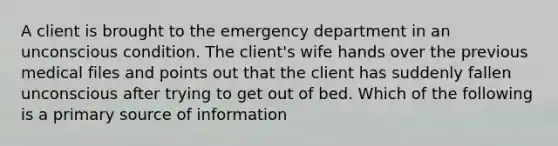 A client is brought to the emergency department in an unconscious condition. The client's wife hands over the previous medical files and points out that the client has suddenly fallen unconscious after trying to get out of bed. Which of the following is a primary source of information