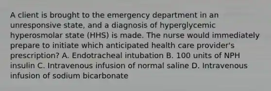 A client is brought to the emergency department in an unresponsive state, and a diagnosis of hyperglycemic hyperosmolar state (HHS) is made. The nurse would immediately prepare to initiate which anticipated health care provider's prescription? A. Endotracheal intubation B. 100 units of NPH insulin C. Intravenous infusion of normal saline D. Intravenous infusion of sodium bicarbonate