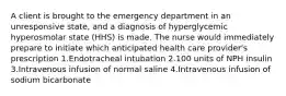 A client is brought to the emergency department in an unresponsive state, and a diagnosis of hyperglycemic hyperosmolar state (HHS) is made. The nurse would immediately prepare to initiate which anticipated health care provider's prescription 1.Endotracheal intubation 2.100 units of NPH insulin 3.Intravenous infusion of normal saline 4.Intravenous infusion of sodium bicarbonate