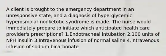 A client is brought to the emergency department in an unresponsive state, and a diagnosis of hyperglycemic hyperosmolar nonketotic syndrome is made. The nurse would immediately prepare to initiate which anticipated health care provider's prescriptions? 1.Endotracheal intubation 2.100 units of NPH insulin 3.Intravenous infusion of normal saline 4.Intravenous infusion of sodium bicarbonate