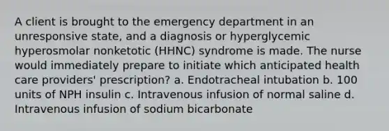 A client is brought to the emergency department in an unresponsive state, and a diagnosis or hyperglycemic hyperosmolar nonketotic (HHNC) syndrome is made. The nurse would immediately prepare to initiate which anticipated health care providers' prescription? a. Endotracheal intubation b. 100 units of NPH insulin c. Intravenous infusion of normal saline d. Intravenous infusion of sodium bicarbonate