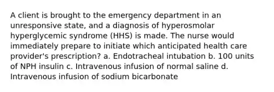 A client is brought to the emergency department in an unresponsive state, and a diagnosis of hyperosmolar hyperglycemic syndrome (HHS) is made. The nurse would immediately prepare to initiate which anticipated health care provider's prescription? a. Endotracheal intubation b. 100 units of NPH insulin c. Intravenous infusion of normal saline d. Intravenous infusion of sodium bicarbonate