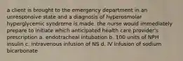 a client is brought to the emergency department in an unresponsive state and a diagnosis of hyperosmolar hyperglycemic syndrome is made. the nurse would immediately prepare to initiate which anticipated health care provider's prescription a. endotracheal intubation b. 100 units of NPH insulin c. intravenous infusion of NS d. IV infusion of sodium bicarbonate