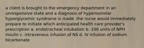 a client is brought to the emergency department in an unresponsive state and a diagnosis of hyperosmolar hyperglycemic syndrome is made. the nurse would immediately prepare to initiate which anticipated health care provider's prescription a. endotracheal intubation b. 100 units of NPH insulin c. intravenous infusion of NS d. IV infusion of sodium bicarbonate