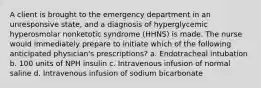 A client is brought to the emergency department in an unresponsive state, and a diagnosis of hyperglycemic hyperosmolar nonketotic syndrome (HHNS) is made. The nurse would immediately prepare to initiate which of the following anticipated physician's prescriptions? a. Endotracheal intubation b. 100 units of NPH insulin c. Intravenous infusion of normal saline d. Intravenous infusion of sodium bicarbonate