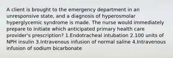 A client is brought to the emergency department in an unresponsive state, and a diagnosis of hyperosmolar hyperglycemic syndrome is made. The nurse would immediately prepare to initiate which anticipated primary health care provider's prescription? 1.Endotracheal intubation 2.100 units of NPH insulin 3.Intravenous infusion of normal saline 4.Intravenous infusion of sodium bicarbonate