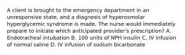 A client is brought to the emergency department in an unresponsive state, and a diagnosis of hyperosmolar hyperglycemic syndrome is made. The nurse would immediately prepare to initiate which anticipated provider's prescription? A. Endotracheal intubation B. 100 units of NPH insulin C. IV infusion of normal saline D. IV infusion of sodium bicarbonate