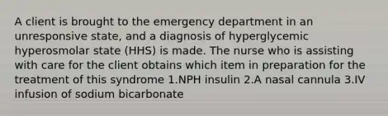 A client is brought to the emergency department in an unresponsive state, and a diagnosis of hyperglycemic hyperosmolar state (HHS) is made. The nurse who is assisting with care for the client obtains which item in preparation for the treatment of this syndrome 1.NPH insulin 2.A nasal cannula 3.IV infusion of sodium bicarbonate