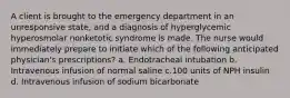 A client is brought to the emergency department in an unresponsive state, and a diagnosis of hyperglycemic hyperosmolar nonketotic syndrome is made. The nurse would immediately prepare to initiate which of the following anticipated physician's prescriptions? a. Endotracheal intubation b. Intravenous infusion of normal saline c.100 units of NPH insulin d. Intravenous infusion of sodium bicarbonate