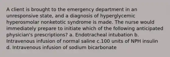 A client is brought to the emergency department in an unresponsive state, and a diagnosis of hyperglycemic hyperosmolar nonketotic syndrome is made. The nurse would immediately prepare to initiate which of the following anticipated physician's prescriptions? a. Endotracheal intubation b. Intravenous infusion of normal saline c.100 units of NPH insulin d. Intravenous infusion of sodium bicarbonate