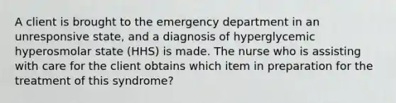 A client is brought to the emergency department in an unresponsive state, and a diagnosis of hyperglycemic hyperosmolar state (HHS) is made. The nurse who is assisting with care for the client obtains which item in preparation for the treatment of this syndrome?