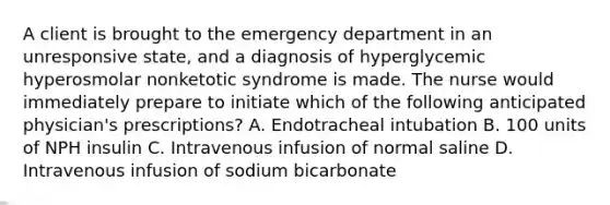 A client is brought to the emergency department in an unresponsive state, and a diagnosis of hyperglycemic hyperosmolar nonketotic syndrome is made. The nurse would immediately prepare to initiate which of the following anticipated physician's prescriptions? A. Endotracheal intubation B. 100 units of NPH insulin C. Intravenous infusion of normal saline D. Intravenous infusion of sodium bicarbonate