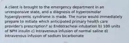 A client is brought to the emergency department in an unresponsive state, and a diagnosis of hyperosmolar hyperglycemic syndrome is made. The nurse would immediately prepare to initiate which anticipated primary health care provider's prescription? a) Endotracheal intubation b) 100 units of NPH insulin c) Intravenous infusion of normal saline d) Intravenous infusion of sodium bicarbonate