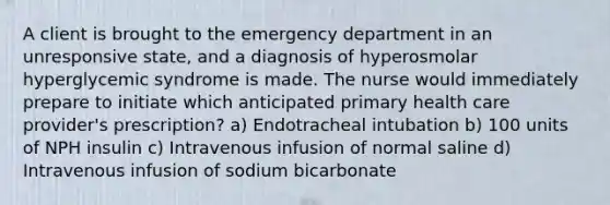 A client is brought to the emergency department in an unresponsive state, and a diagnosis of hyperosmolar hyperglycemic syndrome is made. The nurse would immediately prepare to initiate which anticipated primary health care provider's prescription? a) Endotracheal intubation b) 100 units of NPH insulin c) Intravenous infusion of normal saline d) Intravenous infusion of sodium bicarbonate