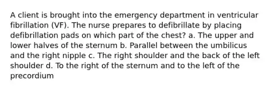 A client is brought into the emergency department in ventricular fibrillation (VF). The nurse prepares to defibrillate by placing defibrillation pads on which part of the chest? a. The upper and lower halves of the sternum b. Parallel between the umbilicus and the right nipple c. The right shoulder and the back of the left shoulder d. To the right of the sternum and to the left of the precordium