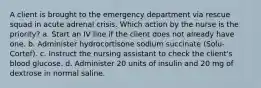 A client is brought to the emergency department via rescue squad in acute adrenal crisis. Which action by the nurse is the priority? a. Start an IV line if the client does not already have one. b. Administer hydrocortisone sodium succinate (Solu-Cortef). c. Instruct the nursing assistant to check the client's blood glucose. d. Administer 20 units of insulin and 20 mg of dextrose in normal saline.