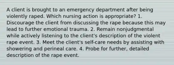 A client is brought to an emergency department after being violently raped. Which nursing action is appropriate? 1. Discourage the client from discussing the rape because this may lead to further emotional trauma. 2. Remain nonjudgmental while actively listening to the client's description of the violent rape event. 3. Meet the client's self-care needs by assisting with showering and perineal care. 4. Probe for further, detailed description of the rape event.