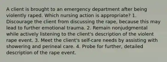 A client is brought to an emergency department after being violently raped. Which nursing action is appropriate? 1. Discourage the client from discussing the rape, because this may lead to further emotional trauma. 2. Remain nonjudgmental while actively listening to the client's description of the violent rape event. 3. Meet the client's self-care needs by assisting with showering and perineal care. 4. Probe for further, detailed description of the rape event.