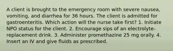 A client is brought to the emergency room with severe nausea, vomiting, and diarrhea for 36 hours. The client is admitted for gastroenteritis. Which action will the nurse take first? 1. Initiate NPO status for the client. 2. Encourage sips of an electrolyte-replacement drink. 3. Administer promethazine 25 mg orally. 4. Insert an IV and give fluids as prescribed.