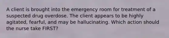 A client is brought into the emergency room for treatment of a suspected drug overdose. The client appears to be highly agitated, fearful, and may be hallucinating. Which action should the nurse take FIRST?