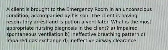 A client is brought to the Emergency Room in an unconscious condition, accompanied by his son. The client is having respiratory arrest and is put on a ventilator. What is the most appropriate nursing diagnosis in the client? a) Impaired spontaneous ventilation b) Ineffective breathing pattern c) Impaired gas exchange d) Ineffective airway clearance