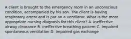 A client is brought to the emergency room in an unconscious condition, accompanied by his son. The client is having respiratory arrest and is put on a ventilator. What is the most appropriate nursing diagnosis for this client? A. Ineffective airway clearance B. Ineffective breathing pattern C. Impaired spontaneous ventilation D. Impaired gas exchange