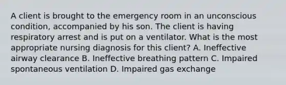 A client is brought to the emergency room in an unconscious condition, accompanied by his son. The client is having respiratory arrest and is put on a ventilator. What is the most appropriate nursing diagnosis for this client? A. Ineffective airway clearance B. Ineffective breathing pattern C. Impaired spontaneous ventilation D. Impaired gas exchange