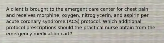 A client is brought to the emergent care center for chest pain and receives morphine, oxygen, nitroglycerin, and aspirin per acute coronary syndrome (ACS) protocol. Which additional protocol prescriptions should the practical nurse obtain from the emergency medication cart?