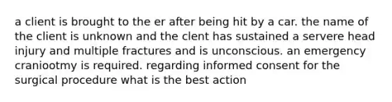 a client is brought to the er after being hit by a car. the name of the client is unknown and the clent has sustained a servere head injury and multiple fractures and is unconscious. an emergency craniootmy is required. regarding informed consent for the surgical procedure what is the best action