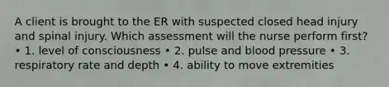 A client is brought to the ER with suspected closed head injury and spinal injury. Which assessment will the nurse perform first? • 1. level of consciousness • 2. pulse and blood pressure • 3. respiratory rate and depth • 4. ability to move extremities