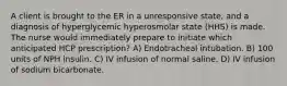 A client is brought to the ER in a unresponsive state, and a diagnosis of hyperglycemic hyperosmolar state (HHS) is made. The nurse would immediately prepare to initiate which anticipated HCP prescription? A) Endotracheal intubation. B) 100 units of NPH insulin. C) IV infusion of normal saline. D) IV infusion of sodium bicarbonate.